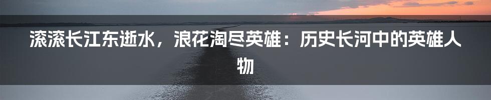 滚滚长江东逝水，浪花淘尽英雄：历史长河中的英雄人物