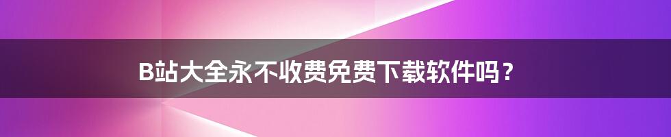 B站大全永不收费免费下载软件吗？