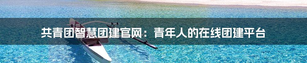 共青团智慧团建官网：青年人的在线团建平台