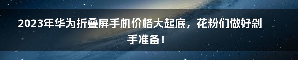 2023年华为折叠屏手机价格大起底，花粉们做好剁手准备！