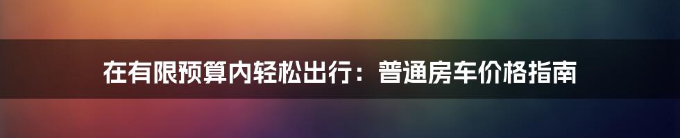 在有限预算内轻松出行：普通房车价格指南