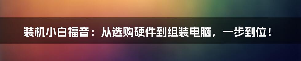 装机小白福音：从选购硬件到组装电脑，一步到位！