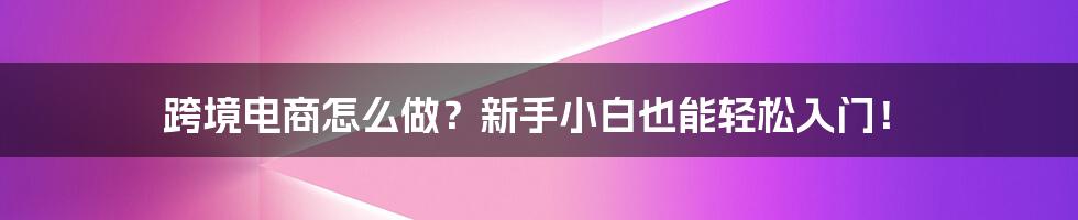 跨境电商怎么做？新手小白也能轻松入门！