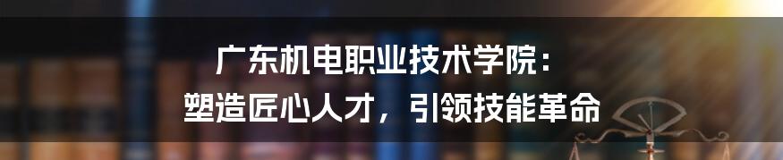 广东机电职业技术学院： 塑造匠心人才，引领技能革命