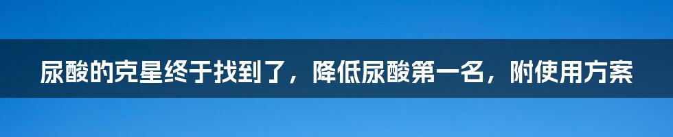 尿酸的克星终于找到了，降低尿酸第一名，附使用方案