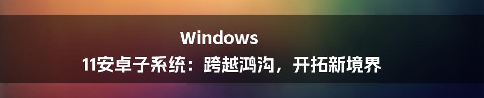 Windows 11安卓子系统：跨越鸿沟，开拓新境界