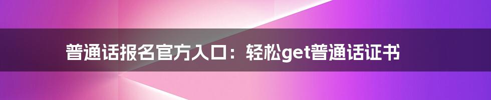 普通话报名官方入口：轻松get普通话证书