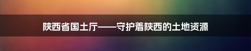 陕西省国土厅——守护着陕西的土地资源