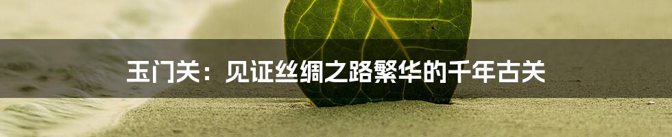 玉门关：见证丝绸之路繁华的千年古关