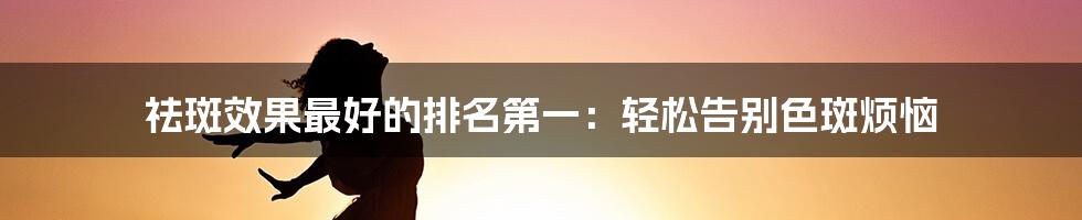 祛斑效果最好的排名第一：轻松告别色斑烦恼