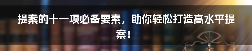 提案的十一项必备要素，助你轻松打造高水平提案！