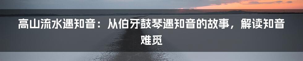 高山流水遇知音：从伯牙鼓琴遇知音的故事，解读知音难觅