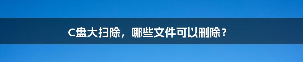 C盘大扫除，哪些文件可以删除？