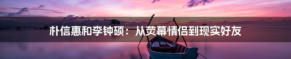 朴信惠和李钟硕：从荧幕情侣到现实好友