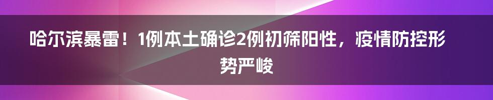 哈尔滨暴雷！1例本土确诊2例初筛阳性，疫情防控形势严峻