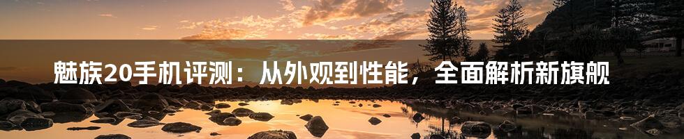 魅族20手机评测：从外观到性能，全面解析新旗舰