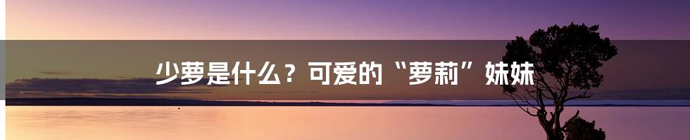 少萝是什么？可爱的“萝莉”妹妹