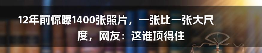 12年前惊曝1400张照片，一张比一张大尺度，网友：这谁顶得住