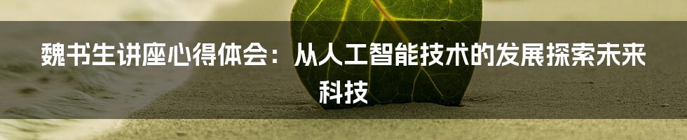 魏书生讲座心得体会：从人工智能技术的发展探索未来科技