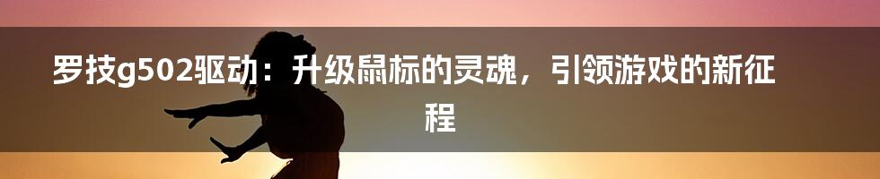 罗技g502驱动：升级鼠标的灵魂，引领游戏的新征程