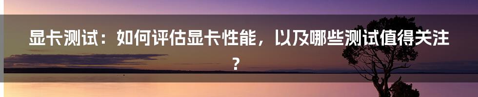 显卡测试：如何评估显卡性能，以及哪些测试值得关注？