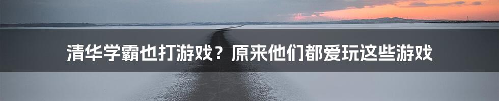 清华学霸也打游戏？原来他们都爱玩这些游戏