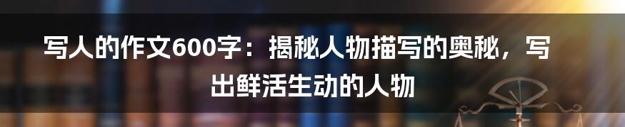 写人的作文600字：揭秘人物描写的奥秘，写出鲜活生动的人物