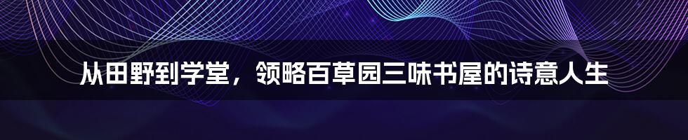 从田野到学堂，领略百草园三味书屋的诗意人生