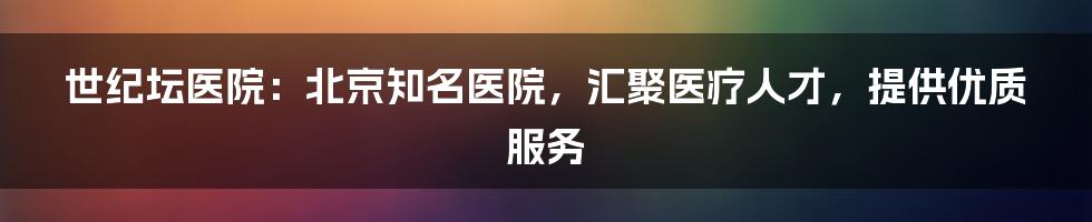 世纪坛医院：北京知名医院，汇聚医疗人才，提供优质服务