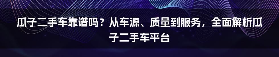 瓜子二手车靠谱吗？从车源、质量到服务，全面解析瓜子二手车平台