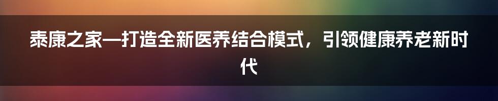 泰康之家—打造全新医养结合模式，引领健康养老新时代