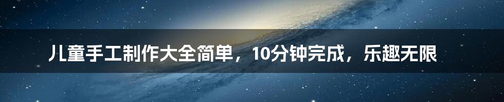 儿童手工制作大全简单，10分钟完成，乐趣无限