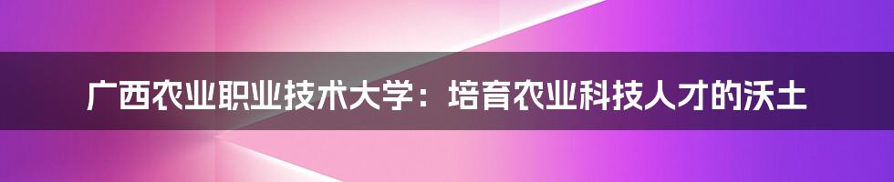 广西农业职业技术大学：培育农业科技人才的沃土