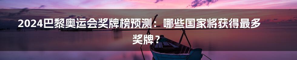 2024巴黎奥运会奖牌榜预测：哪些国家将获得最多奖牌？