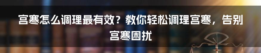 宫寒怎么调理最有效？教你轻松调理宫寒，告别宫寒困扰