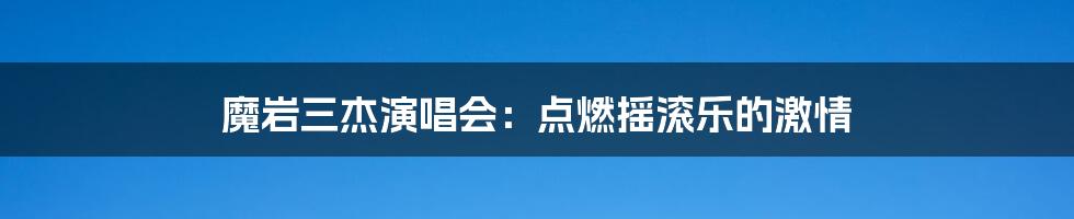 魔岩三杰演唱会：点燃摇滚乐的激情