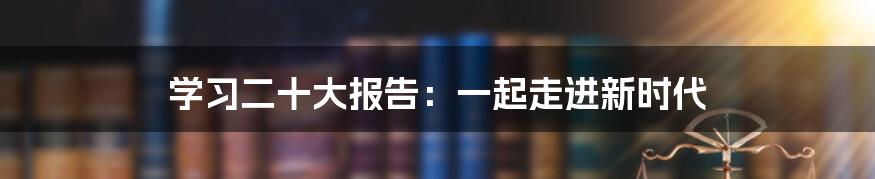 学习二十大报告：一起走进新时代