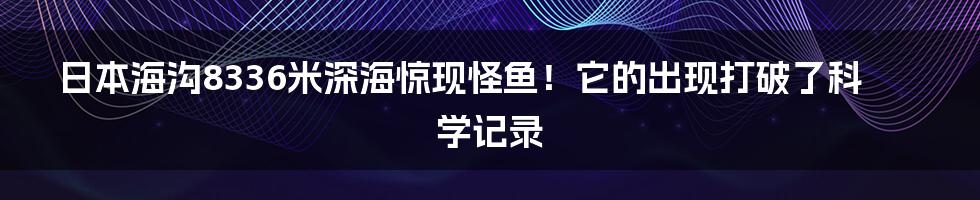 日本海沟8336米深海惊现怪鱼！它的出现打破了科学记录