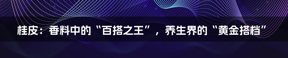 桂皮：香料中的“百搭之王”，养生界的“黄金搭档”