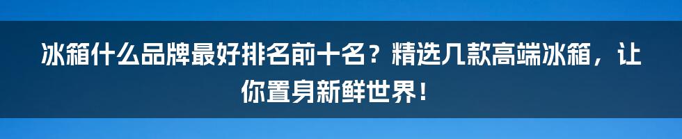 冰箱什么品牌最好排名前十名？精选几款高端冰箱，让你置身新鲜世界！