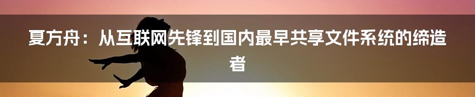 夏方舟：从互联网先锋到国内最早共享文件系统的缔造者