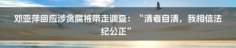 邓亚萍回应涉贪腐被带走调查：“清者自清，我相信法纪公正”