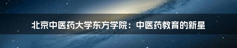 北京中医药大学东方学院：中医药教育的新星