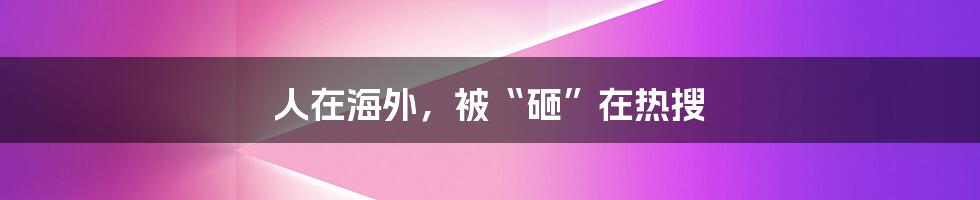 人在海外，被“砸”在热搜