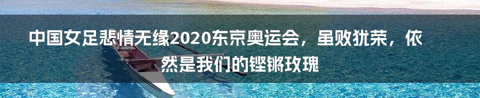 中国女足悲情无缘2020东京奥运会，虽败犹荣，依然是我们的铿锵玫瑰