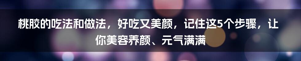 桃胶的吃法和做法，好吃又美颜，记住这5个步骤，让你美容养颜、元气满满