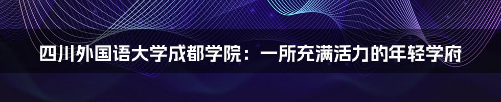 四川外国语大学成都学院：一所充满活力的年轻学府