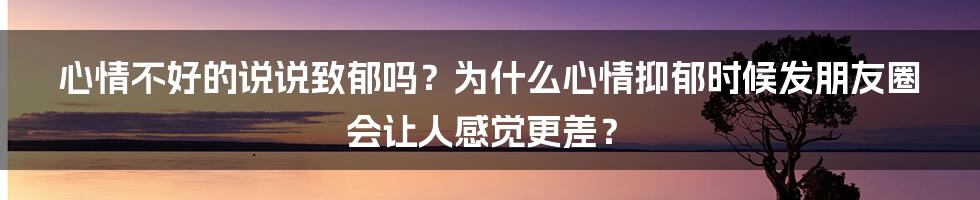 心情不好的说说致郁吗？为什么心情抑郁时候发朋友圈会让人感觉更差？