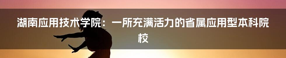 湖南应用技术学院：一所充满活力的省属应用型本科院校