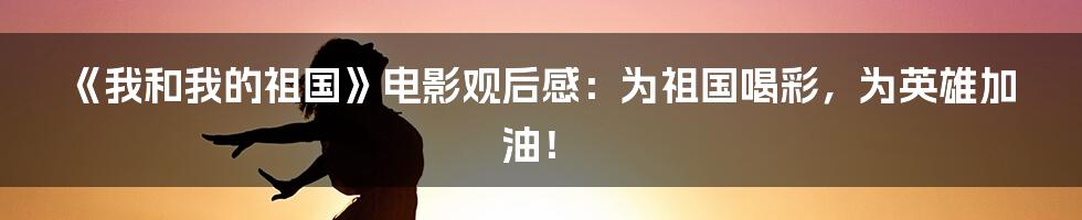 《我和我的祖国》电影观后感：为祖国喝彩，为英雄加油！